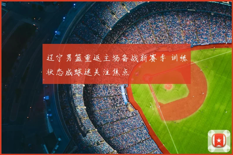 辽宁男篮重返主场备战新赛季 训练状态成球迷关注焦点