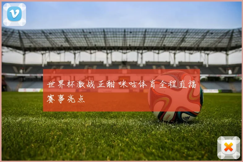 世界杯激战正酣 咪咕体育全程直播赛事亮点