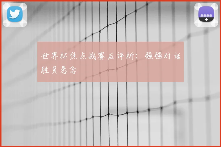 世界杯焦点战赛后评析:强强对话胜负悬念