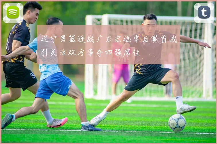 辽宁男篮迎战广东宏远季后赛首战引关注双方争夺四强席位