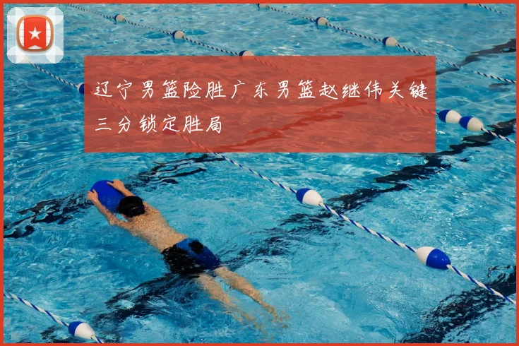 辽宁男篮险胜广东男篮赵继伟关键三分锁定胜局