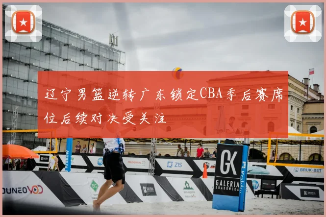 辽宁男篮逆转广东锁定CBA季后赛席位后续对决受关注