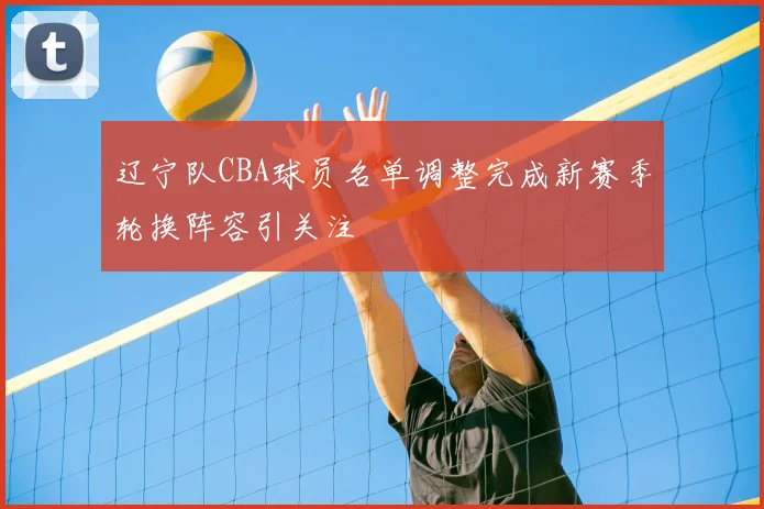 辽宁队CBA球员名单调整完成新赛季轮换阵容引关注