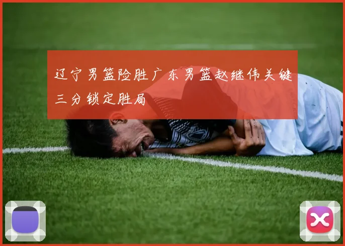 辽宁男篮险胜广东男篮赵继伟关键三分锁定胜局
