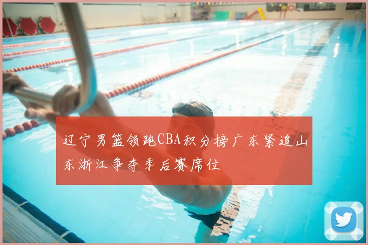 辽宁男篮领跑CBA积分榜广东紧追山东浙江争夺季后赛席位