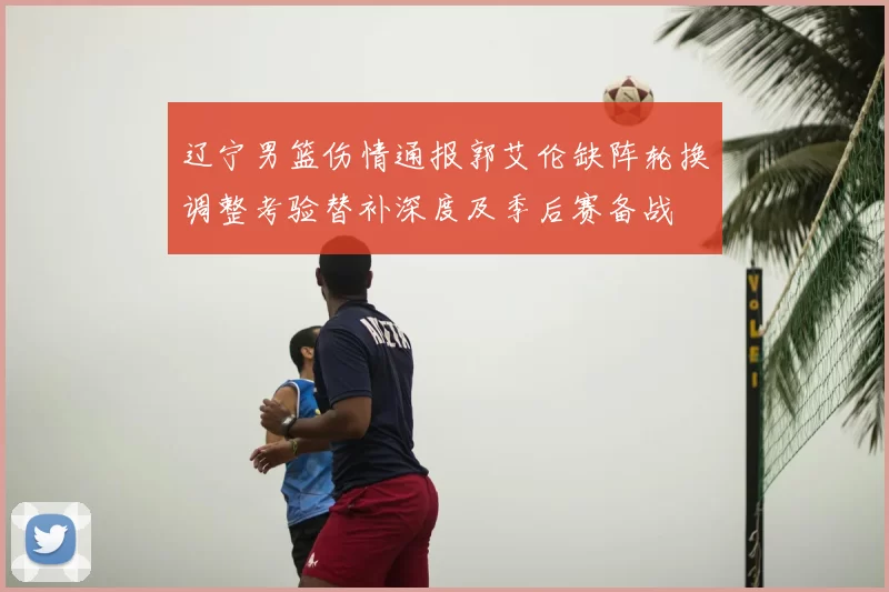 辽宁男篮伤情通报郭艾伦缺阵轮换调整考验替补深度及季后赛备战