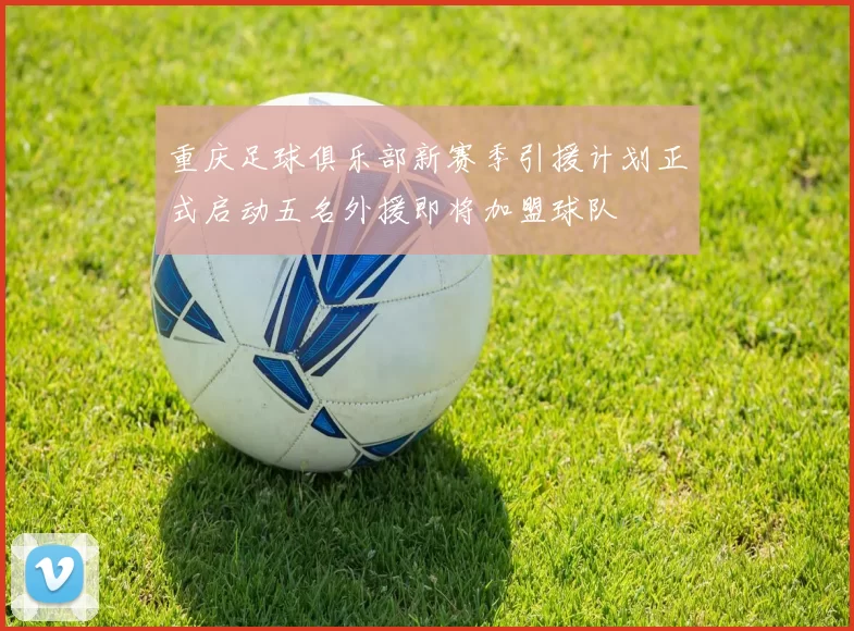 重庆足球俱乐部新赛季引援计划正式启动五名外援即将加盟球队