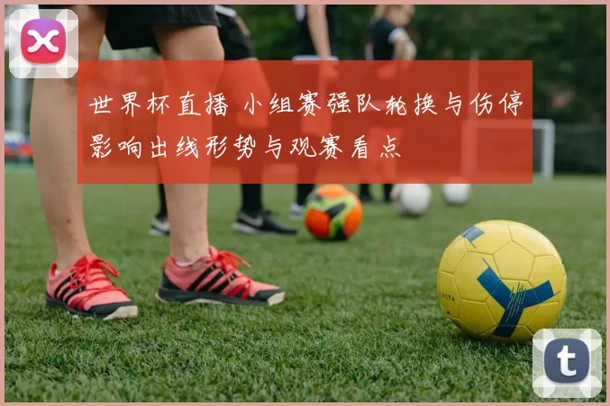 世界杯直播 小组赛强队轮换与伤停影响出线形势与观赛看点
