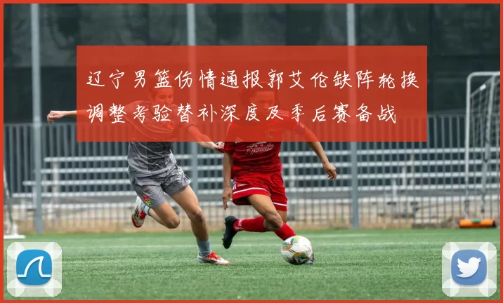 辽宁男篮伤情通报郭艾伦缺阵轮换调整考验替补深度及季后赛备战