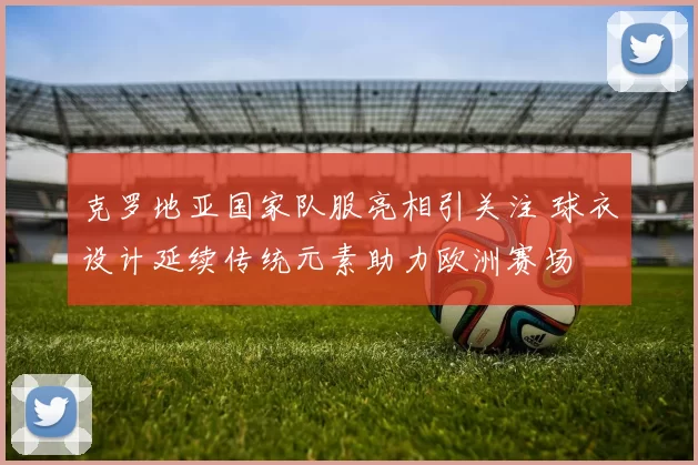 克罗地亚国家队服亮相引关注 球衣设计延续传统元素助力欧洲赛场