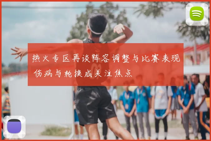 热火专区再谈阵容调整与比赛表现 伤病与轮换成关注焦点
