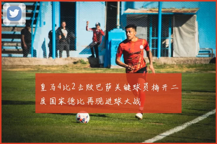 皇马4比2击败巴萨关键球员梅开二度国家德比再现进球大战