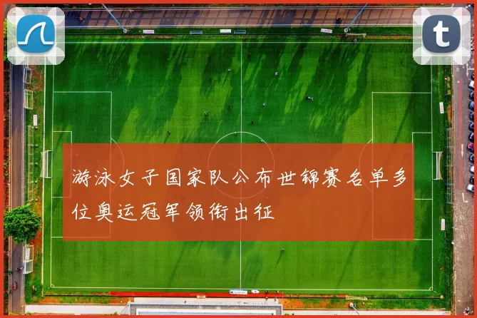 游泳女子国家队公布世锦赛名单多位奥运冠军领衔出征