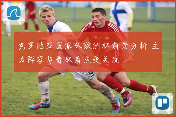 克罗地亚国家队欧洲杯前景分析 主力阵容与晋级看点受关注