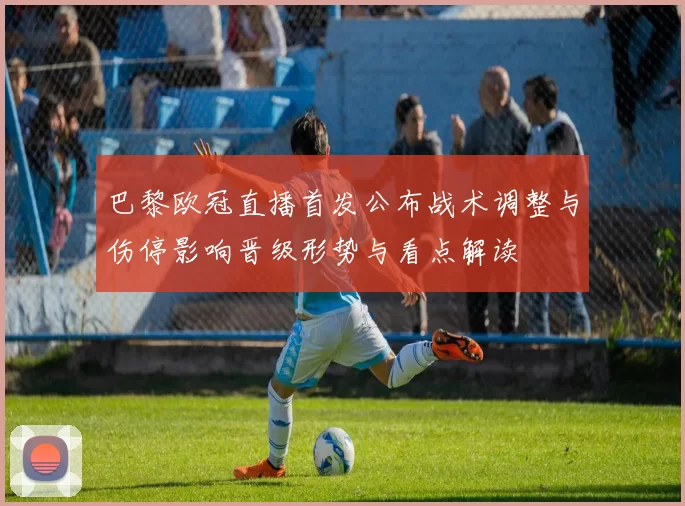 巴黎欧冠直播首发公布战术调整与伤停影响晋级形势与看点解读