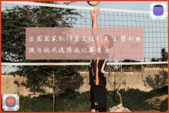 法国国家队18号定位引关注 替补轮换与战术选择成比赛看点