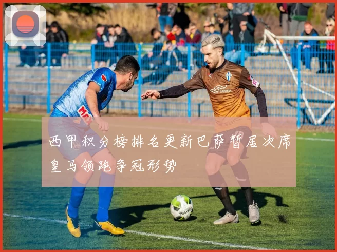 西甲积分榜排名更新巴萨暂居次席皇马领跑争冠形势