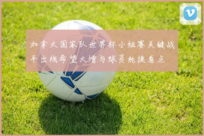 加拿大国家队世界杯小组赛关键战平出线希望大增与球员轮换看点