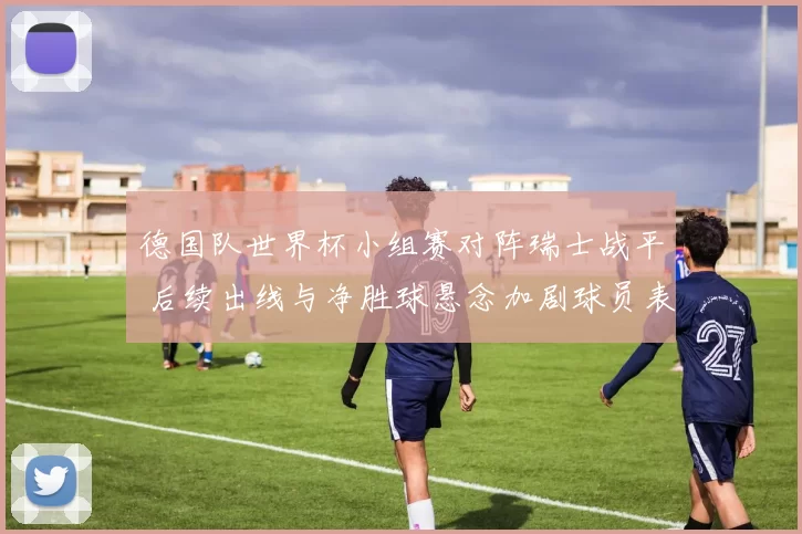 德国队世界杯小组赛对阵瑞士战平 后续出线与净胜球悬念加剧球员表现成焦点