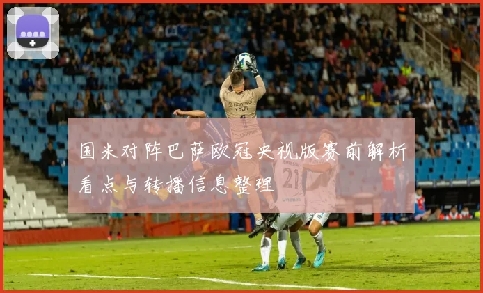 国米对阵巴萨欧冠央视版赛前解析看点与转播信息整理
