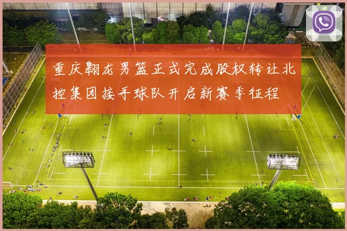 重庆翱龙男篮正式完成股权转让北控集团接手球队开启新赛季征程