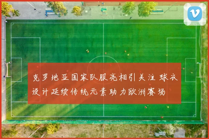 克罗地亚国家队服亮相引关注 球衣设计延续传统元素助力欧洲赛场