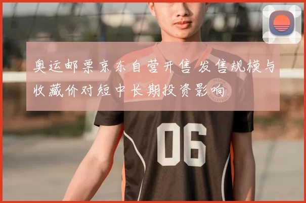 奥运邮票京东自营开售 发售规模与收藏价对短中长期投资影响