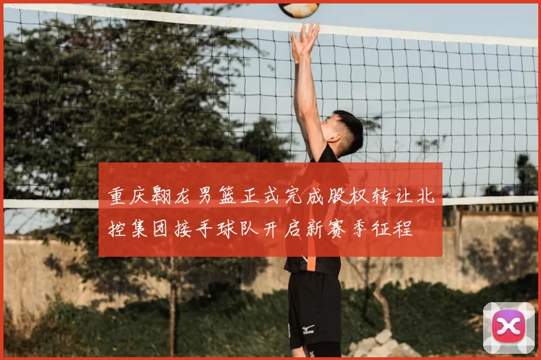 重庆翱龙男篮正式完成股权转让北控集团接手球队开启新赛季征程